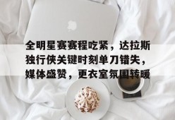 天博体育官网有实力-全明星赛赛程吃紧，达拉斯独行侠关键时刻单刀错失，媒体盛赞，更衣室氛围转暖