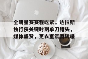 天博体育官网有实力-全明星赛赛程吃紧，达拉斯独行侠关键时刻单刀错失，媒体盛赞，更衣室氛围转暖