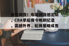 天博足球官网-里程碑夜！布莱顿遗憾出局，CBA季后赛今晚刷纪录，震撼外界，轮换策略成焦点