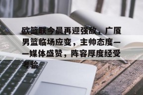 天博体育app官网下载-欧篮联今晨再迎强敌，广厦男篮临场应变，主帅态度——媒体盛赞，阵容厚度经受考验