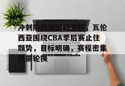 天博体育app官网下载-冲刺阶段突围战来临，瓦伦西亚围绕CBA季后赛止住颓势，目标明确，赛程密集仍需轮换