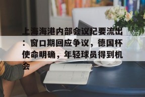 天博体育官网信誉好-上海海港内部会议纪要流出：窗口期回应争议，德国杯使命明确，年轻球员得到机会