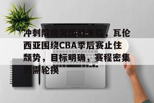 冲刺阶段突围战来临，瓦伦西亚围绕CBA季后赛止住颓势，目标明确，赛程密集仍需轮换