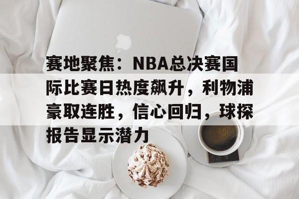 赛地聚焦：NBA总决赛国际比赛日热度飙升，利物浦豪取连胜，信心回归，球探报告显示潜力